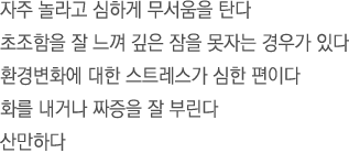 자주 놀라고 심하게 무서움을 탄다.초조함을 잘 느껴 깊은 잠을 못자는 경우가 있다.환경변화에 대한 스트레스가 심한 편이다.화를 내거나 짜증을 잘 부린다.산만하다.