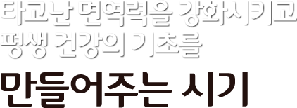 타고난 면역력을 강화시키고 평생건강의 기초를 만들어주는 시기